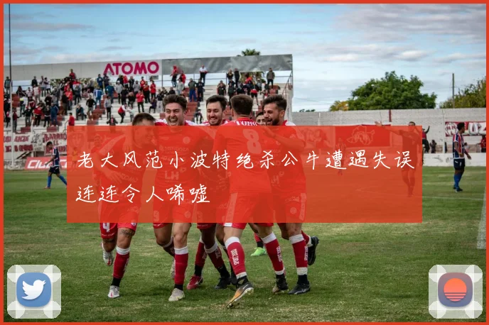 老大风范小波特绝杀公牛遭遇失误连连令人唏嘘