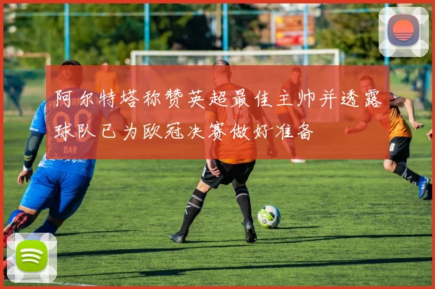 阿尔特塔称赞英超最佳主帅并透露球队已为欧冠决赛做好准备