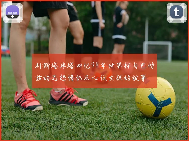 科斯塔库塔回忆98年世界杯与巴特兹的恩怨情仇及心仪女孩的故事