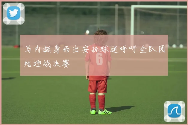 马内挺身而出安抚球迷呼吁全队团结迎战决赛