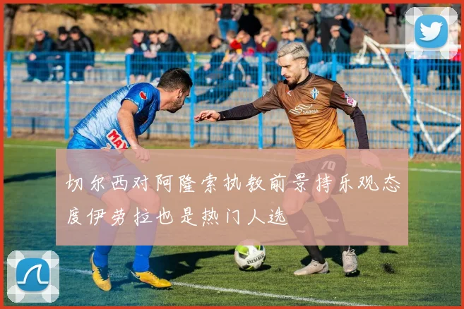 切尔西对阿隆索执教前景持乐观态度伊劳拉也是热门人选
