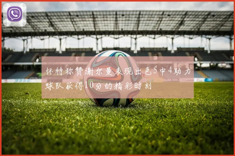 怀特称赞谢尔曼表现出色5中4助力球队获得10分的精彩时刻