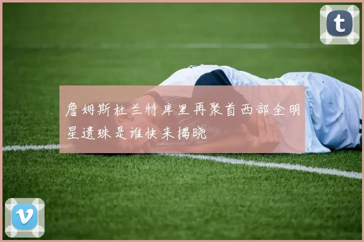 詹姆斯杜兰特库里再聚首西部全明星遗珠是谁快来揭晓