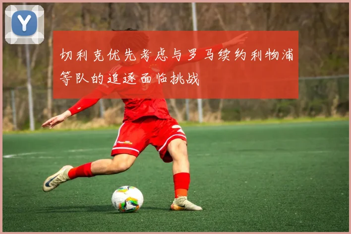 切利克优先考虑与罗马续约利物浦等队的追逐面临挑战