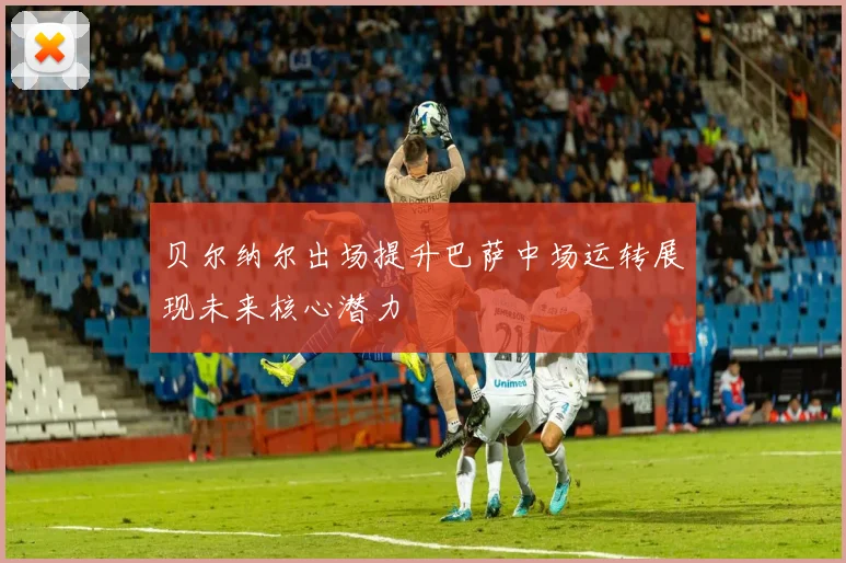 贝尔纳尔出场提升巴萨中场运转展现未来核心潜力
