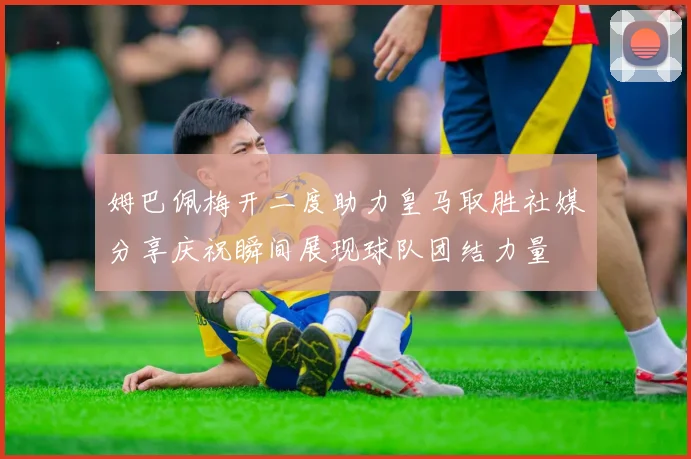 姆巴佩梅开二度助力皇马取胜社媒分享庆祝瞬间展现球队团结力量