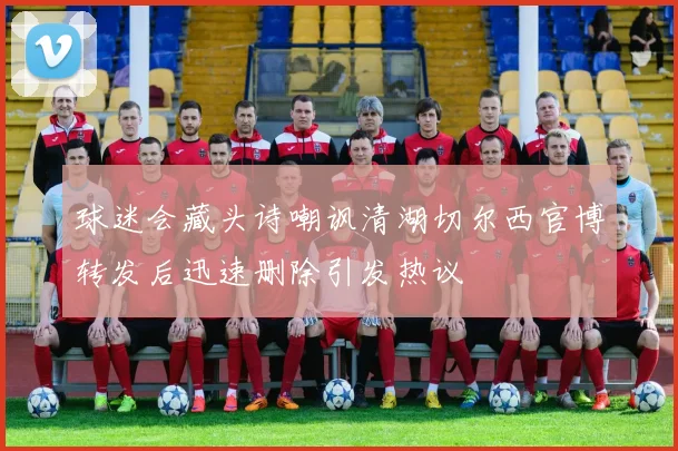 球迷会藏头诗嘲讽清湖切尔西官博转发后迅速删除引发热议