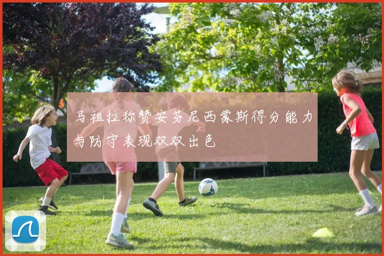 马祖拉称赞安芬尼西蒙斯得分能力与防守表现双双出色