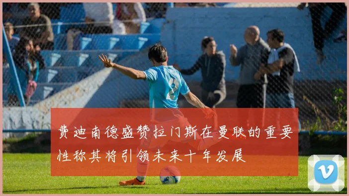 费迪南德盛赞拉门斯在曼联的重要性称其将引领未来十年发展