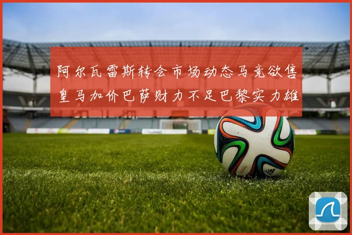 阿尔瓦雷斯转会市场动态马竞欲售皇马加价巴萨财力不足巴黎实力雄厚